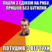 Пішли з Едіком на рибу, пришов без бутилки потушив з вертухи