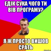 Едік сука чого ти вів програму? я ж просто вишов срать