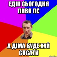 Едік сьогодня пиво пє а Діма буде хуй сосати