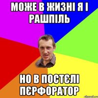 може в жизні я і рашпіль но в постєлі пєрфоратор