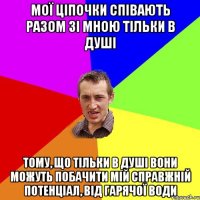 Мої ціпочки співають разом зі мною тільки в душі Тому, що тільки в душі вони можуть побачити мій справжній потенціал, від гарячої води