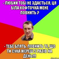 - Любий тобі не здається, ця біла кофточка мене повнить ? - Тебе блять, повнить те, що ти сука жереш 5 разів на день!!!