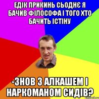 ЕДІК ПРИКИНЬ СЬОДНЄ Я БАЧИВ ФІЛОСОФА І ТОГО ХТО БАЧИТЬ ІСТІНУ -ЗНОВ З АЛКАШЕМ І НАРКОМАНОМ СИДІВ?