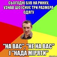 сьогодні був на ринку, узнав шо існує три размера одягу "на вас", "не на вас" і "нада міряти"