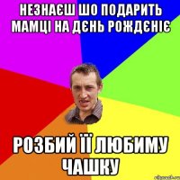 незнаєш шо подарить мамці на дєнь рождєніє розбий її любиму чашку