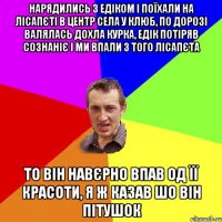 нарядились з едіком і поїхали на лісапєті в центр села у клюб, по дорозі валялась дохла курка, едік потіряв сознаніє і ми впали з того лісапєта то він навєрно впав од її красоти, я ж казав шо він пітушок