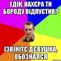 Едік, нахєра ти бороду відпустив? Ізвінітє дєвушка, обознался