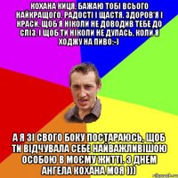 Кохана киця, бажаю тобі всього найкращого. Радості і щастя. Здоров'я і краси. Щоб я ніколи не доводив тебе до сліз. І щоб ти ніколи не дулась, коли я ходжу на пиво:-) А я зі свого боку постараюсь, щоб ти відчувала себе найважливішою особою в моєму житті. З Днем Ангела кохана моя )))