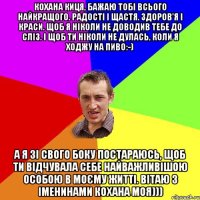 Кохана киця, бажаю тобі всього найкращого. Радості і щастя. Здоров'я і краси. Щоб я ніколи не доводив тебе до сліз. І щоб ти ніколи не дулась, коли я ходжу на пиво:-) А я зі свого боку постараюсь, щоб ти відчувала себе найважливішою особою в моєму житті. вітаю з іменинами кохана моя)))