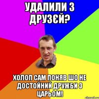 удалили з друзєй? холоп сам поняв шо не достойний дружби з царьом!