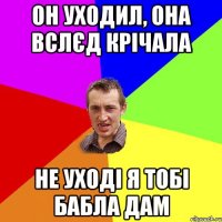 он уходил, она вслєд крічала не уході я тобі бабла дам