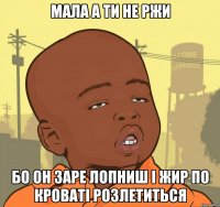 МАЛА А ТИ НЕ РЖИ БО ОН ЗАРЕ ЛОПНИШ І ЖИР ПО КРОВАТІ РОЗЛЕТИТЬСЯ