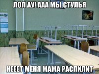 Лол ау! ааа мы стулья Нееет меня мама распилит