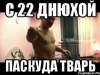 С 22 ДНЮХОЙ ПАСКУДА ТВАРЬ