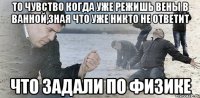 То чувство когда уже режишь вены в ванной,зная что уже никто не ответит Что задали по физике