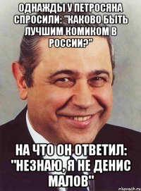 Однажды у Петросяна спросили: "Каково быть лучшим комиком в России?" На что он ответил: "Незнаю, я не Денис Малов"