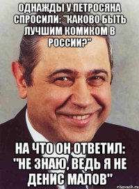 Однажды у Петросяна спросили: "Каково быть лучшим комиком в России?" На что он ответил: "Не знаю, ведь я не Денис Малов"