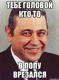 ТЕБЕ ГОЛОВОЙ КТО ТО В ПОПУ ВРЕЗАЛСЯ