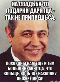 На свадьбу-то подарки дарятца - так не припрёшьса, Похороны нам ещё и тем больше нравютца, что вообще, вооб-ще нахаляву обожрёшьса!