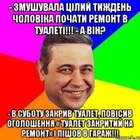 - Змушувала цілий тиждень чоловіка почати ремонт в туалеті!!! - А він? - В суботу закрив туалет, повісив оголошення « Туалет закритий на ремонт» і пішов в гараж!!!