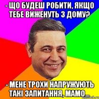 - Що будеш робити, якщо тебе виженуть з дому? - Мене трохи напружують такі запитання, мамо...