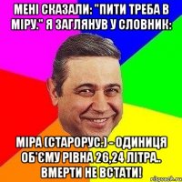 Мені сказали: "Пити треба в міру." Я заглянув у словник: МІРА (старорус.) - одиниця об'єму рівна 26,24 літра.. вмерти не встати!