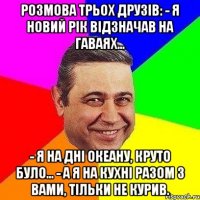 Розмова трьох друзів: - Я новий рік відзначав на Гаваях... - Я на дні океану, круто було... - А я на кухні разом з вами, тільки не курив.