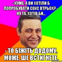 - Куме, а ви хотіли б попробувати секс втрьох? - Ну та, хотів би... - То біжіть додому, може, ше встигнете.