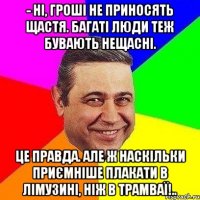 - Ні, гроші не приносять щастя. Багаті люди теж бувають нещасні. Це правда. Але ж наскільки приємніше плакати в лімузині, ніж в трамваї!..