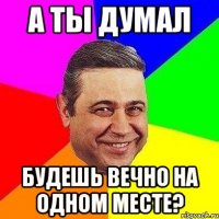 А ты думал Будешь вечно на одном месте?