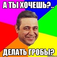 А ты хочешь?.. ДЕЛАТЬ ГРОБЫ?