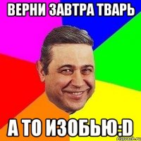 Верни завтра тварь А то изобью:D