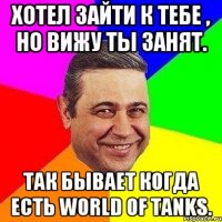 Хотел зайти к тебе , но вижу ты занят. Так бывает когда есть world of tanks.