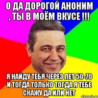 о да дорогой аноним , ты в моём вкусе !!! я найду тебя через лет 50-70 и тогда только тогда я тебе скажу да или нет