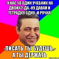 -У нас че один учебник на двоих?-да.-ну давай и тетрадку одну.-и ручка -писать ты будешь.- а ты держать