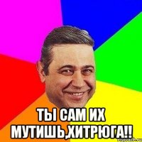  ты сам их мутишь,хитрюга!!