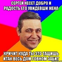 сергей несет добро и радость его увидевши жена кричит куда ты это тащишь итак весь дом говном забит