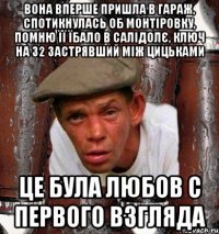 вона вперше пришла в гараж, спотикнулась об монтіровку, помню її їбало в салідолє, ключ на 32 застрявший між цицьками Це була любов с первого взгляда