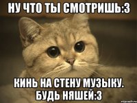 Ну что ты смотришь:3 Кинь на стену музыку. Будь няшей:3