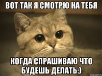 вот так я смотрю на тебя когда спрашиваю что будешь делать:)