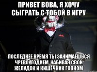 Привет Вова, я хочу сыграть с тобой в игру Последнее время ты занимаешься чревоугодием, набивая свой желудок и кишечник говном