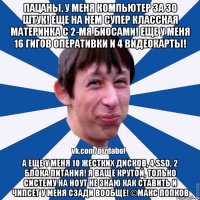 Пацаны, у меня компьютер за 30 штук! Еще на нем супер классная материнка с 2-мя биосами! Еще у меня 16 гигов оперативки и 4 видеокарты! А еще у меня 10 жестких дисков, 4 ssd, 2 блока питания! Я ваще крутой, только систему на ноут не знаю как ставить и чипсет у меня сзади вообще! ©Макс Попков