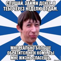 Слушай, займи денег. Я тебе через неделю отдам. Мне реально больше обратится не к кому. Ты мне жизнь спасешь.