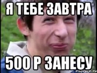 я тебе завтра 500 р занесу