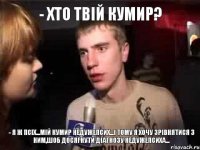 - Хто твій кумир? - Я ж псіх...мій кумир НеДужеПсих...і тому я хочу зрівнятися з ним,шоб досягнути діагнозу недужепсиха...