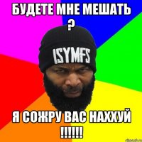 Будете мне мешать ? Я сожру вас наххуй !!!!!!