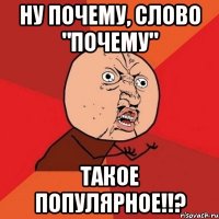 НУ ПОЧЕМУ, СЛОВО "ПОЧЕМУ" ТАКОЕ ПОПУЛЯРНОЕ!!?