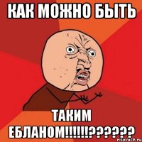 как можно быть таким ебланом!!!!!!??????