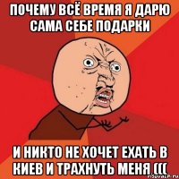 почему всё время я дарю сама себе подарки и никто не хочет ехать в киев и трахнуть меня (((