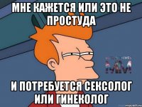 мне кажется или это не простуда и потребуется сексолог или гинеколог